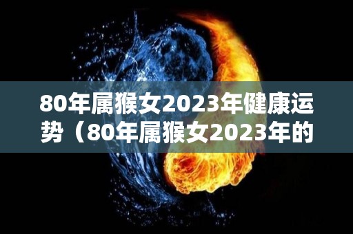 80年属猴女2023年健康运势（80年属猴女2023年的运势）