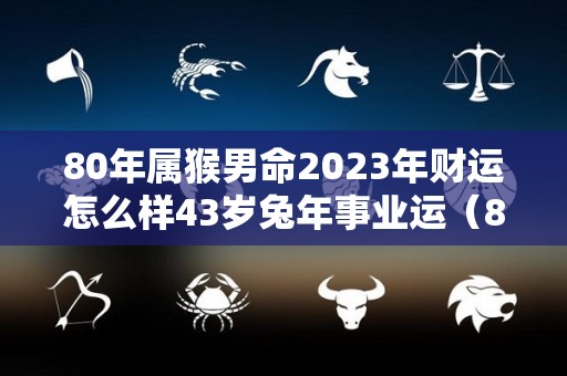 80年属猴男命2023年财运怎么样43岁兔年事业运（80年属猴男2023年运势每月运势）