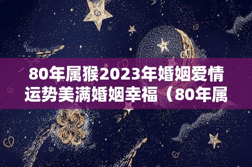 80年属猴2023年婚姻爱情运势美满婚姻幸福（80年属猴男2023年的运势和婚姻）