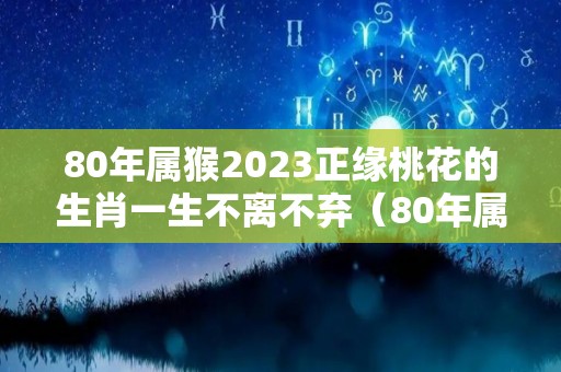 80年属猴2023正缘桃花的生肖一生不离不弃（80年属猴人2023年的全年运势）