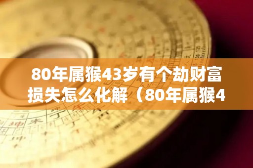 80年属猴43岁有个劫财富损失怎么化解（80年属猴42岁有个劫）