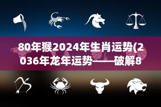 80年猴2024年生肖运势(2036年龙年运势——破解80年猴年的秘密，你会得到什么？)