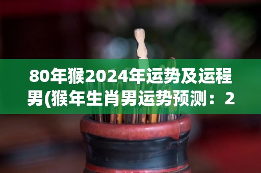 80年猴2024年运势及运程男(猴年生肖男运势预测：2024年事业顺遂、财运旺盛！)