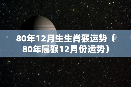 80年12月生生肖猴运势（80年属猴12月份运势）