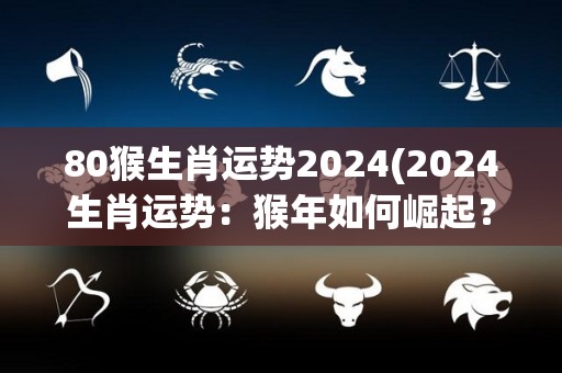 80猴生肖运势2024(2024生肖运势：猴年如何崛起？)