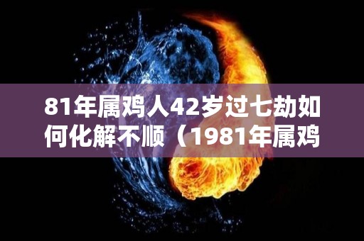 81年属鸡人42岁过七劫如何化解不顺（1981年属鸡人一生劫数年）