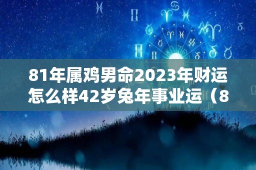 81年属鸡男命2023年财运怎么样42岁兔年事业运（81年属鸡男2023年运势）