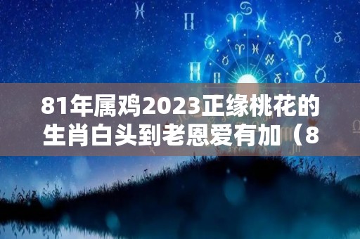 81年属鸡2023正缘桃花的生肖白头到老恩爱有加（81年属鸡2023年运势及运程每月运程男）