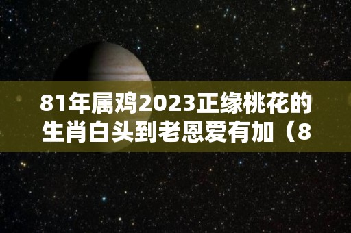 81年属鸡2023正缘桃花的生肖白头到老恩爱有加（81年属鸡42岁2023有一灾）