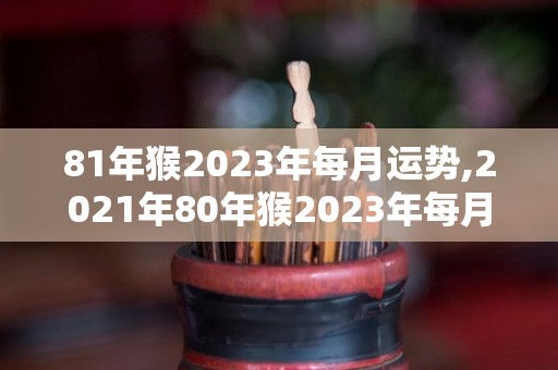 81年猴2023年每月运势,2021年80年猴2023年每月运势很好的一个月，工作顺利