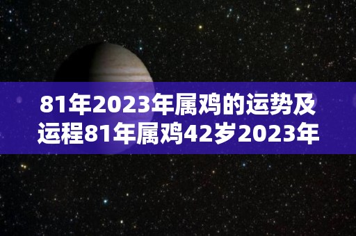 81年2023年属鸡的运势及运程81年属鸡42岁2023年感情（1981年属鸡的2023年运势运程）