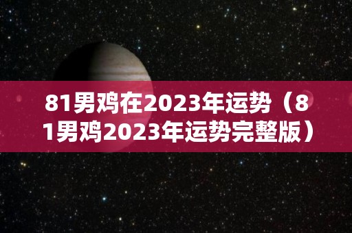 81男鸡在2023年运势（81男鸡2023年运势完整版）