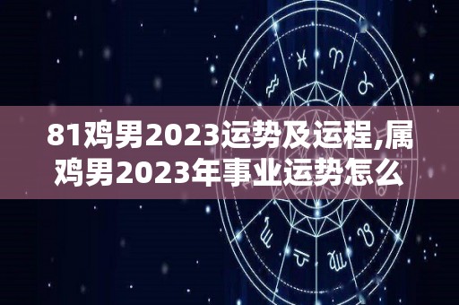 81鸡男2023运势及运程,属鸡男2023年事业运势怎么样2023年健康运势