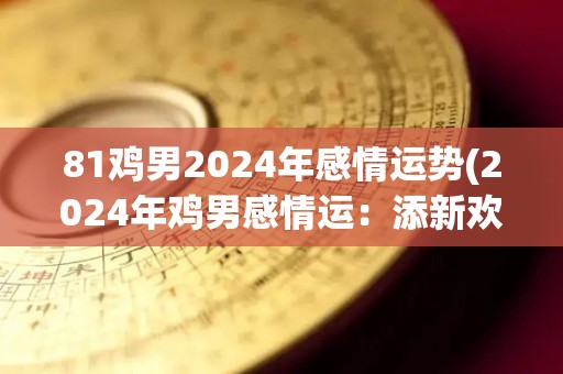 81鸡男2024年感情运势(2024年鸡男感情运：添新欢，旧爱回头难捉摸)