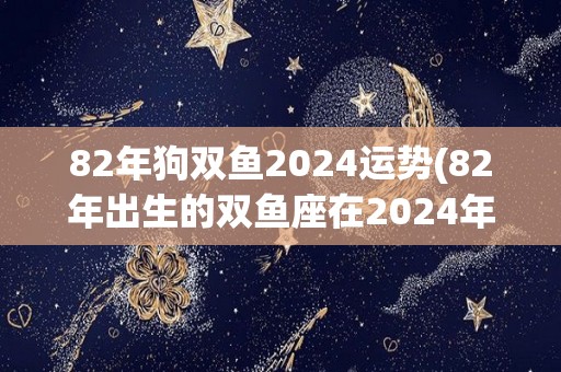 82年狗双鱼2024运势(82年出生的双鱼座在2024年的运势如何？)