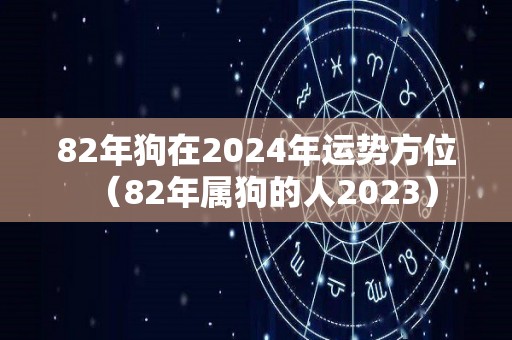 82年狗在2024年运势方位（82年属狗的人2023）