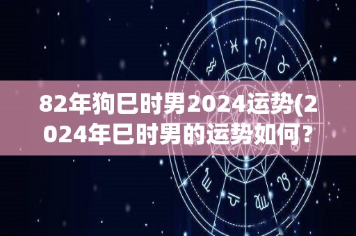 82年狗巳时男2024运势(2024年巳时男的运势如何？)