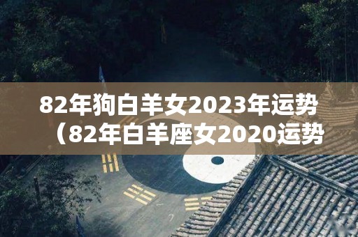 82年狗白羊女2023年运势（82年白羊座女2020运势）