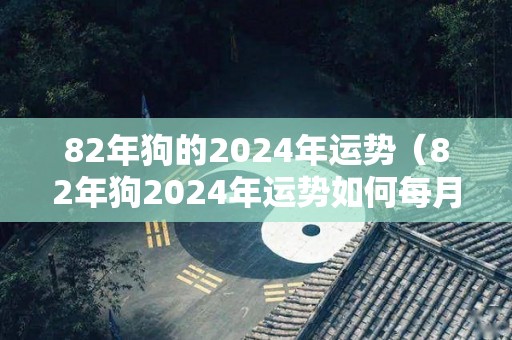 82年狗的2024年运势（82年狗2024年运势如何每月运势女）