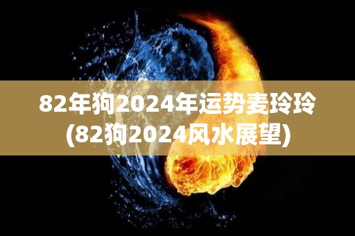 82年狗2024年运势麦玲玲(82狗2024风水展望)