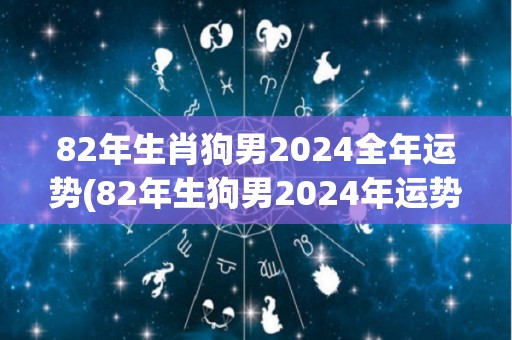 82年生肖狗男2024全年运势(82年生狗男2024年运势解析)