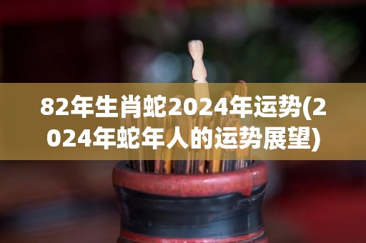 82年生肖蛇2024年运势(2024年蛇年人的运势展望)