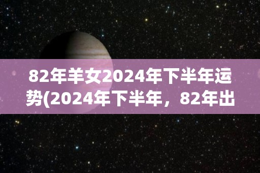 82年羊女2024年下半年运势(2024年下半年，82年出生的羊女运势如何？)