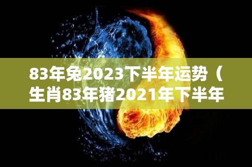 83年兔2023下半年运势（生肖83年猪2021年下半年运势）