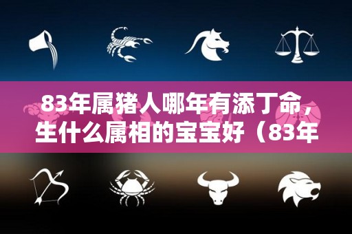 83年属猪人哪年有添丁命，生什么属相的宝宝好（83年属猪人哪年有添丁命,生什么属相的宝宝好一点）