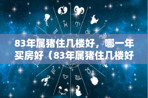 83年属猪住几楼好，哪一年买房好（83年属猪住几楼好,哪一年买房好呢）