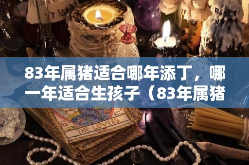 83年属猪适合哪年添丁，哪一年适合生孩子（83年属猪适合生什么属相的宝宝）