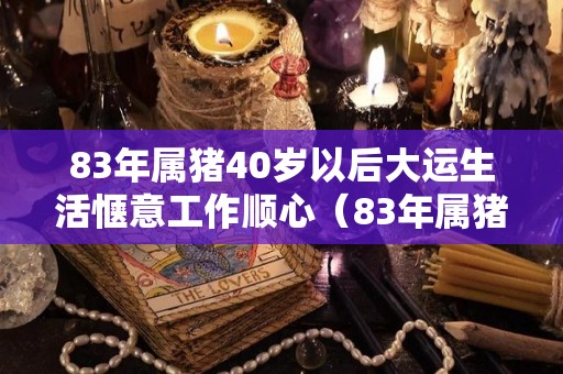 83年属猪40岁以后大运生活惬意工作顺心（83年属猪40岁以后婚姻状况）