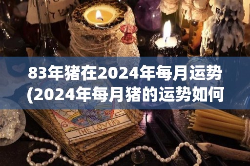 83年猪在2024年每月运势(2024年每月猪的运势如何？)