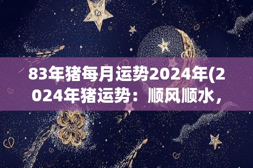 83年猪每月运势2024年(2024年猪运势：顺风顺水，事业爱情皆如意)