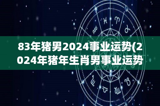 83年猪男2024事业运势(2024年猪年生肖男事业运势如何？)