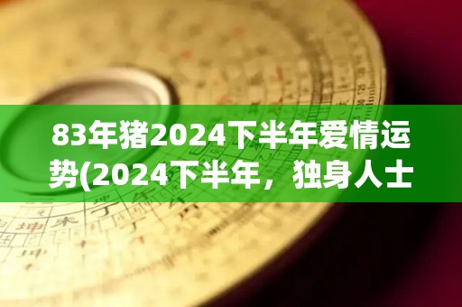 83年猪2024下半年爱情运势(2024下半年，独身人士猪座爱情运势展望)