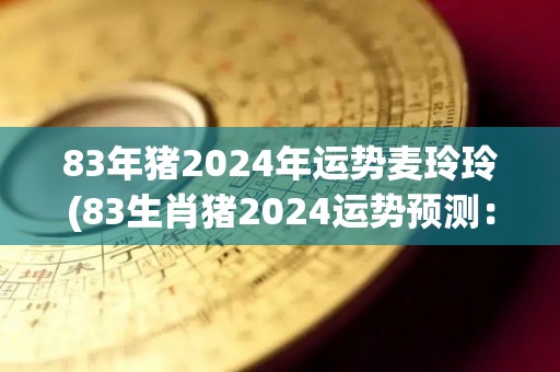 83年猪2024年运势麦玲玲(83生肖猪2024运势预测：麦玲玲解析)