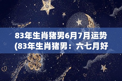 83年生肖猪男6月7月运势(83年生肖猪男：六七月好事频发，事业爱情齐头并进)