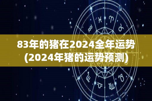 83年的猪在2024全年运势(2024年猪的运势预测)