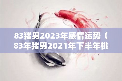 83猪男2023年感情运势（83年猪男2021年下半年桃花运）