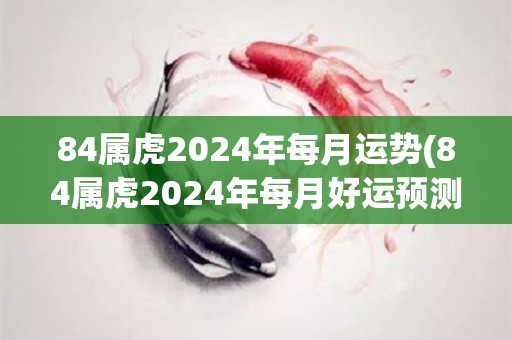 84属虎2024年每月运势(84属虎2024年每月好运预测)