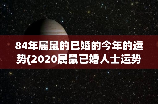 84年属鼠的已婚的今年的运势(2020属鼠已婚人士运势 喜迎贵人助力，事业家庭两得意)