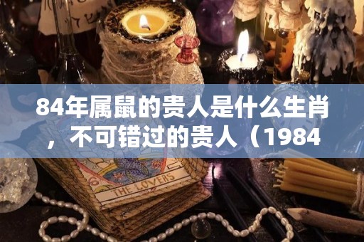 84年属鼠的贵人是什么生肖，不可错过的贵人（1984年属鼠的贵人是什么属相）