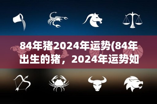 84年猪2024年运势(84年出生的猪，2024年运势如何？)