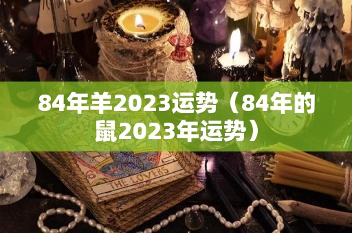 84年羊2023运势（84年的鼠2023年运势）