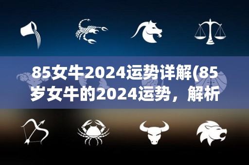 85女牛2024运势详解(85岁女牛的2024运势，解析详细指南)