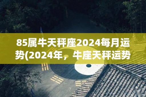 85属牛天秤座2024每月运势(2024年，牛座天秤运势全解析)