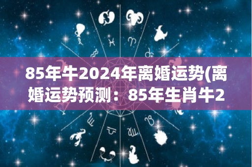 85年牛2024年离婚运势(离婚运势预测：85年生肖牛2024年将会如何？)