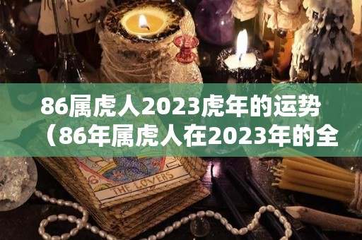 86属虎人2023虎年的运势（86年属虎人在2023年的全年运势）