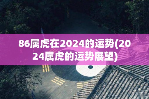 86属虎在2024的运势(2024属虎的运势展望)